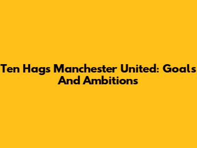 Ten Hag's Manchester United: Goals And Ambitions