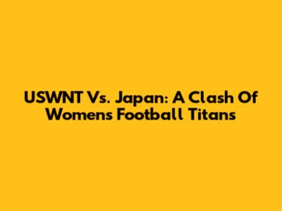 USWNT Vs. Japan: A Clash Of Women's Football Titans